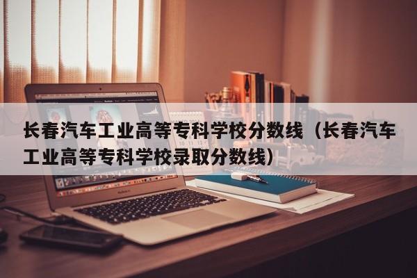 长春汽车工业高等专科学校分数线（长春汽车工业高等专科学校录取分数线）