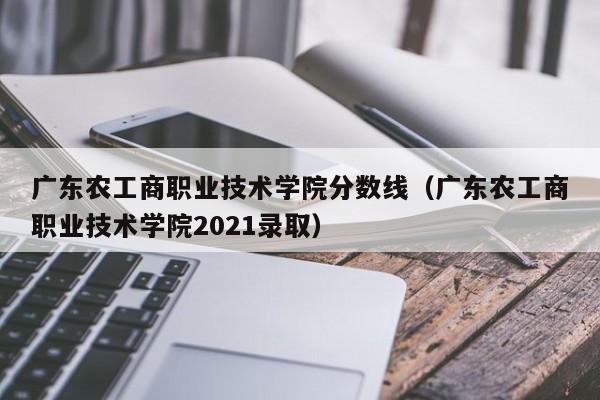 广东农工商职业技术学院分数线（广东农工商职业技术学院2021录取）