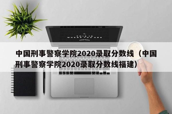 中国刑事警察学院2020录取分数线（中国刑事警察学院2020录取分数线福建）