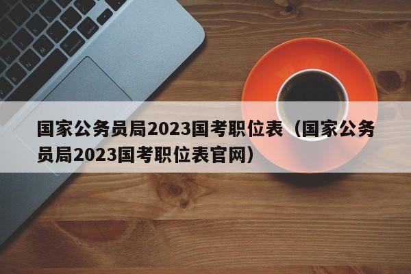 国家公务员局2023国考职位表（国家公务员局2023国考职位表官网）