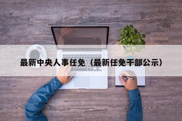 最新中央人事任免（最新任免干部公示）