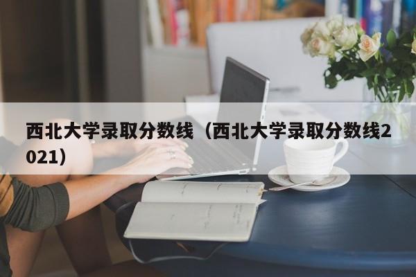 西北大学录取分数线（西北大学录取分数线2021）