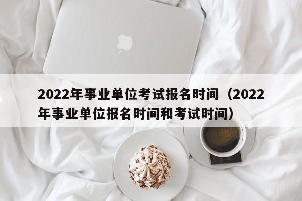 2022年事业单位考试报名时间（2022年事业单位报名时间和考试时间）