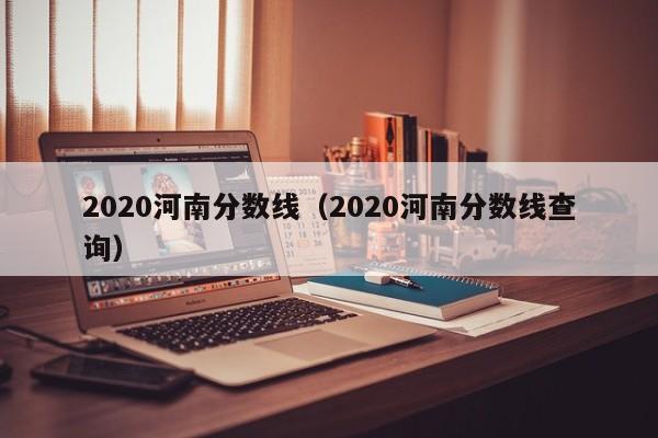 2020河南分数线（2020河南分数线查询）