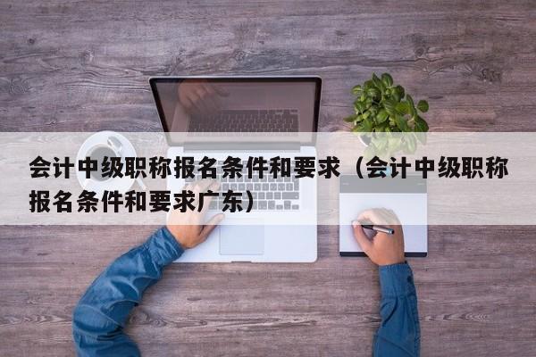 会计中级职称报名条件和要求（会计中级职称报名条件和要求广东）