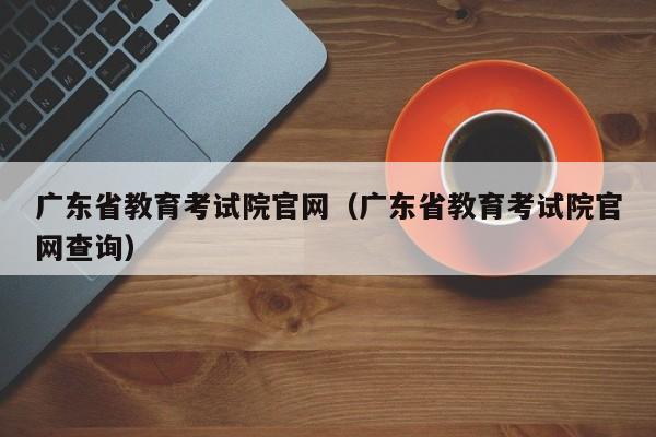 广东省教育考试院官网（广东省教育考试院官网查询）