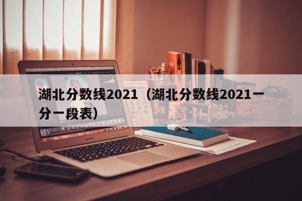 湖北分数线2021（湖北分数线2021一分一段表）