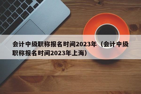 会计中级职称报名时间2023年（会计中级职称报名时间2023年上海）