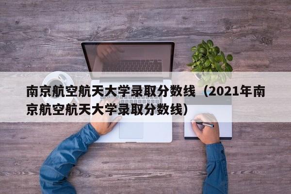 南京航空航天大学录取分数线（2021年南京航空航天大学录取分数线）