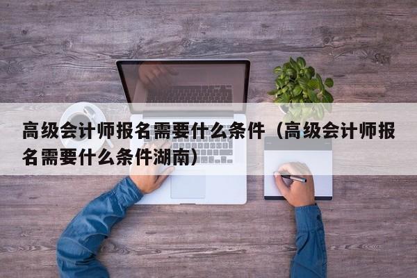 高级会计师报名需要什么条件（高级会计师报名需要什么条件湖南）