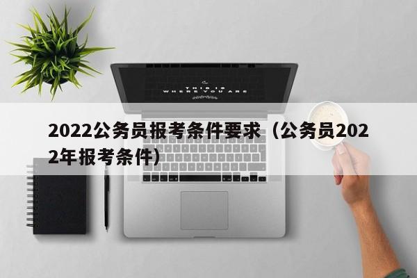 2022公务员报考条件要求（公务员2022年报考条件）