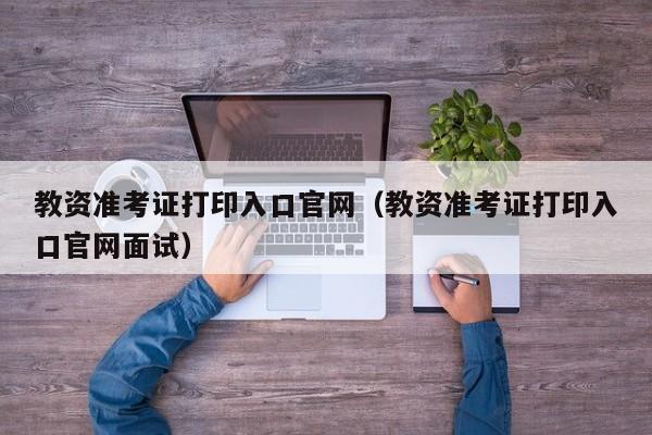 教资准考证打印入口官网（教资准考证打印入口官网面试）