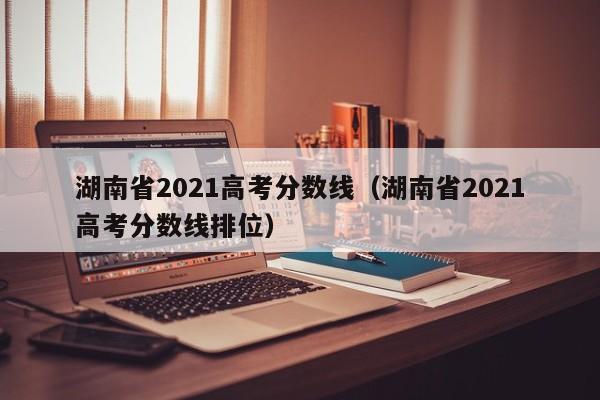 湖南省2021高考分数线（湖南省2021高考分数线排位）