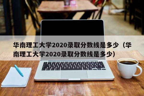 华南理工大学2020录取分数线是多少（华南理工大学2020录取分数线是多少）