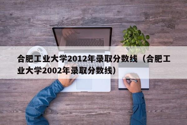 合肥工业大学2012年录取分数线（合肥工业大学2002年录取分数线）