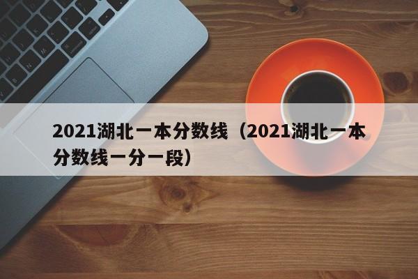 2021湖北一本分数线（2021湖北一本分数线一分一段）