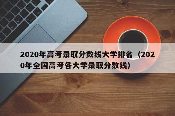 2020年高考录取分数线大学排名（2020年全国高考各大学录取分数线）