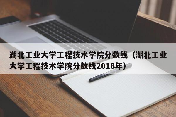 湖北工业大学工程技术学院分数线（湖北工业大学工程技术学院分数线2018年）