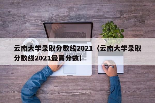 云南大学录取分数线2021（云南大学录取分数线2021最高分数）