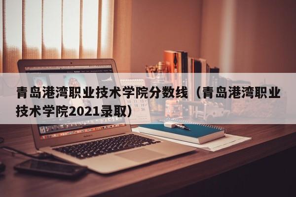 青岛港湾职业技术学院分数线（青岛港湾职业技术学院2021录取）