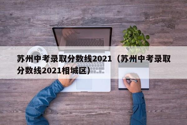 苏州中考录取分数线2021（苏州中考录取分数线2021相城区）