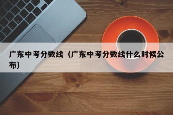 广东中考分数线（广东中考分数线什么时候公布）