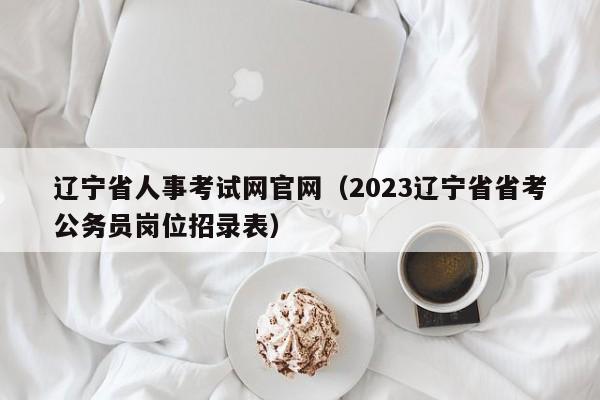 辽宁省人事考试网官网（2023辽宁省省考公务员岗位招录表）