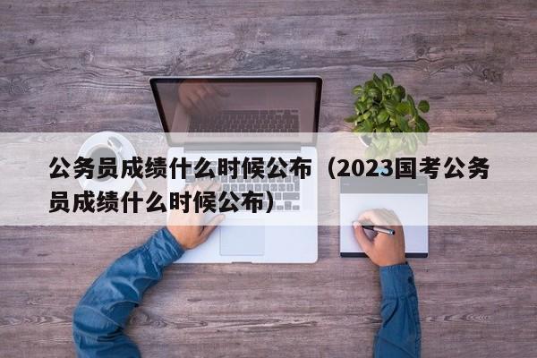 公务员成绩什么时候公布（2023国考公务员成绩什么时候公布）