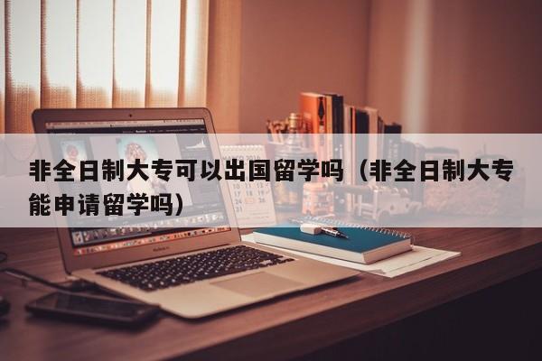 非全日制大专可以出国留学吗（非全日制大专能申请留学吗）