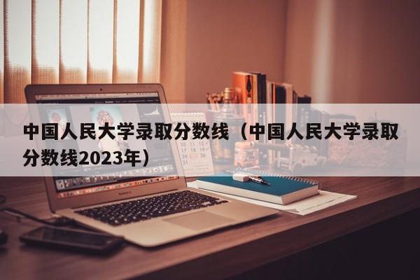 中国人民大学录取分数线（中国人民大学录取分数线2023年）