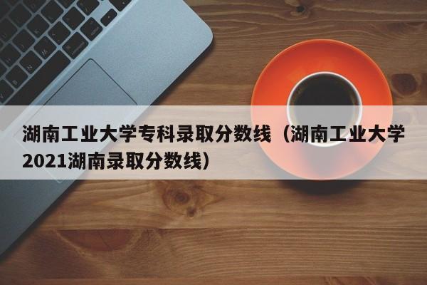 湖南工业大学专科录取分数线（湖南工业大学2021湖南录取分数线）