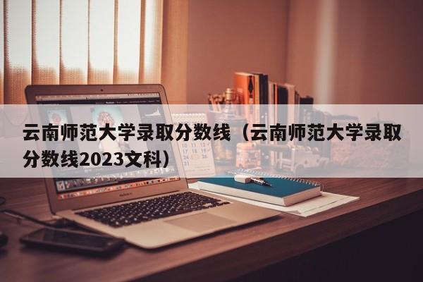 云南师范大学录取分数线（云南师范大学录取分数线2023文科）