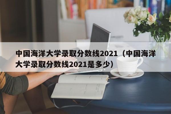 中国海洋大学录取分数线2021（中国海洋大学录取分数线2021是多少）