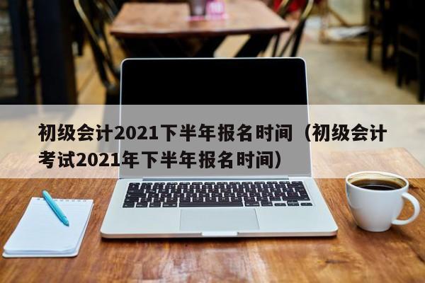 初级会计2021下半年报名时间（初级会计考试2021年下半年报名时间）