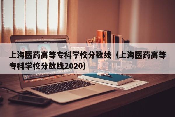 上海医药高等专科学校分数线（上海医药高等专科学校分数线2020）