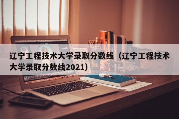 辽宁工程技术大学录取分数线（辽宁工程技术大学录取分数线2021）