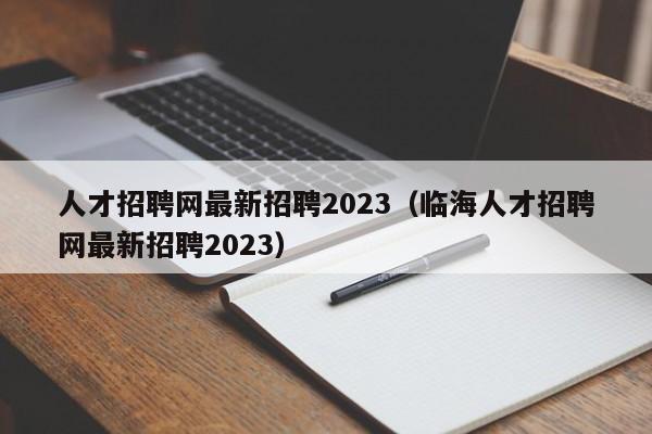 人才招聘网最新招聘2023（临海人才招聘网最新招聘2023）