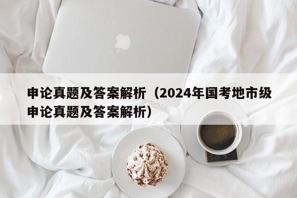 申论真题及答案解析（2024年国考地市级申论真题及答案解析）