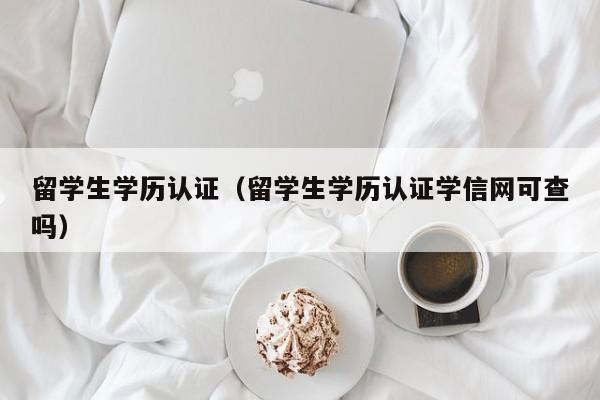 留学生学历认证（留学生学历认证学信网可查吗）