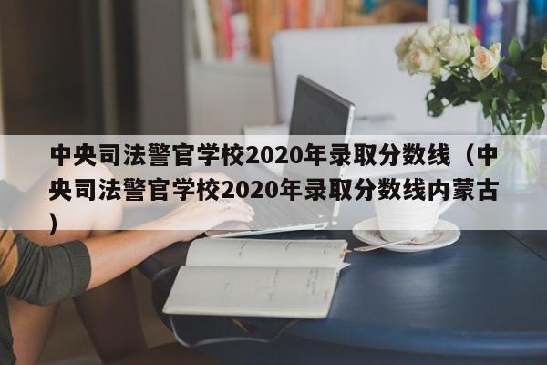 中央司法警官学校2020年录取分数线（中央司法警官学校2020年录取分数线内蒙古）