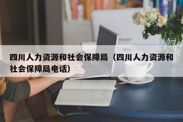 四川人力资源和社会保障局（四川人力资源和社会保障局电话）