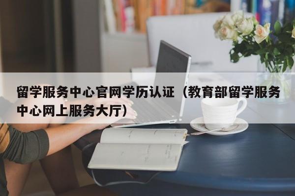 留学服务中心官网学历认证（教育部留学服务中心网上服务大厅）