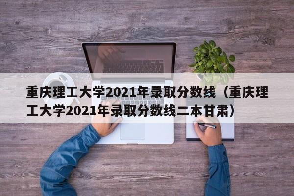 重庆理工大学2021年录取分数线（重庆理工大学2021年录取分数线二本甘肃）