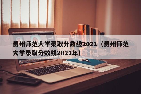 贵州师范大学录取分数线2021（贵州师范大学录取分数线2021年）