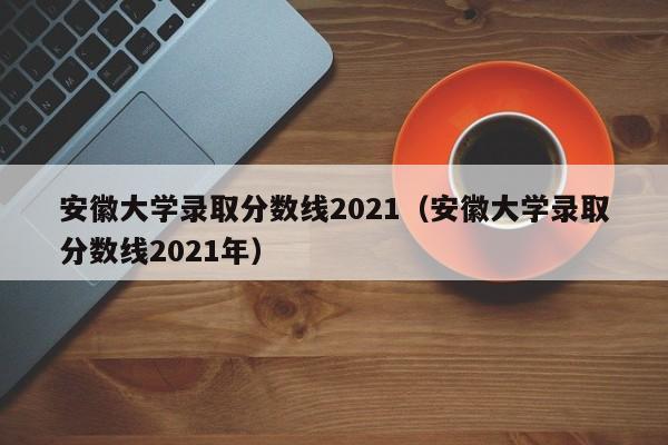 安徽大学录取分数线2021（安徽大学录取分数线2021年）