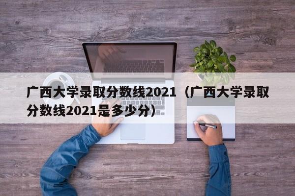 广西大学录取分数线2021（广西大学录取分数线2021是多少分）