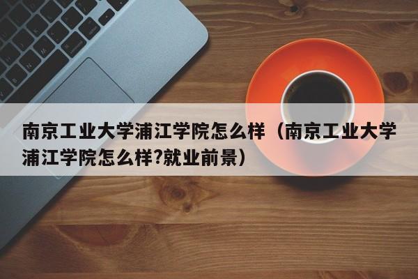 南京工业大学浦江学院怎么样（南京工业大学浦江学院怎么样?就业前景）