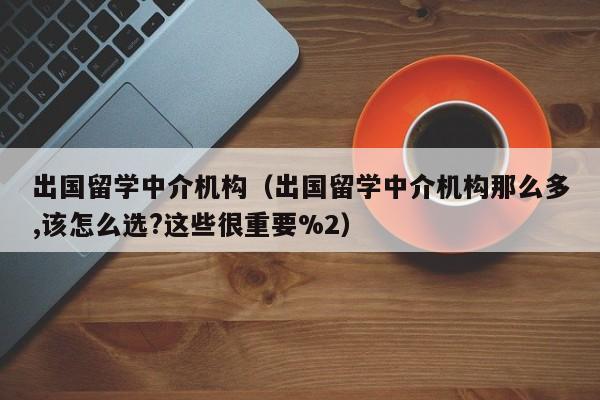 出国留学中介机构（出国留学中介机构那么多,该怎么选?这些很重要%2）