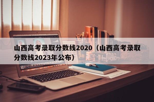 山西高考录取分数线2020（山西高考录取分数线2023年公布）