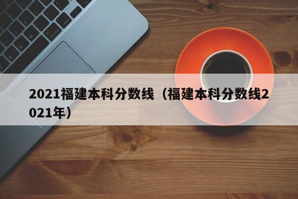 2021福建本科分数线（福建本科分数线2021年）